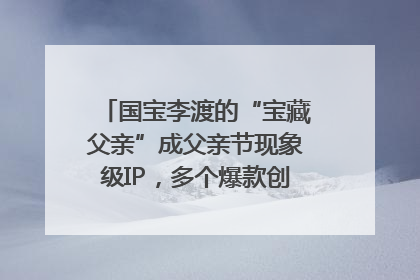 国宝李渡的“宝藏父亲”成父亲节现象级IP，多个爆款创造数千万流量