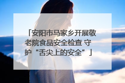 安阳市马家乡开展敬老院食品安全检查 守护“舌尖上的安全”