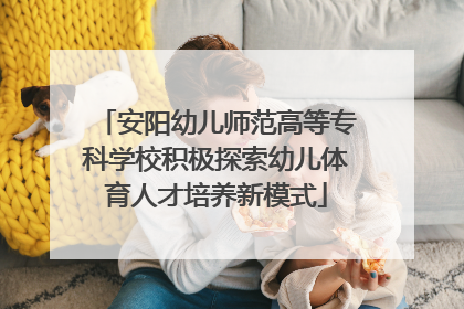 安阳幼儿师范高等专科学校积极探索幼儿体育人才培养新模式