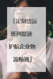 定制货运班列提速 护航企业物流畅通