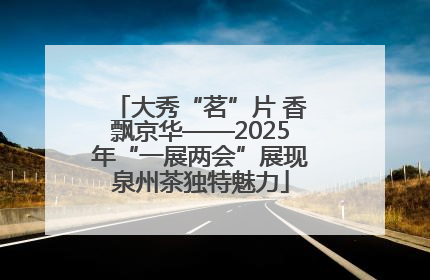 大秀“茗”片 香飘京华——2025年“一展两会”展现泉州茶独特魅力