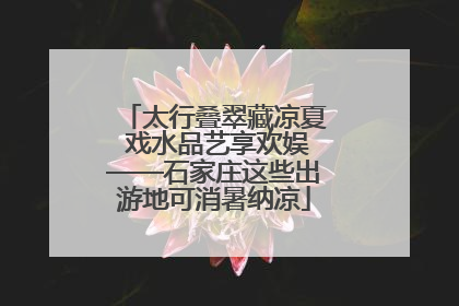 太行叠翠藏凉夏 戏水品艺享欢娱——石家庄这些出游地可消暑纳凉