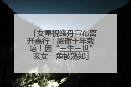 女星祝绪丹宣布离开嘉行：感谢十年栽培！因“三生三世”玄女一角被熟知