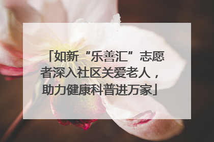 如新“乐善汇”志愿者深入社区关爱老人，助力健康科普进万家
