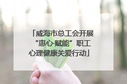 威海市总工会开展“惠心·赋能”职工心理健康关爱行动