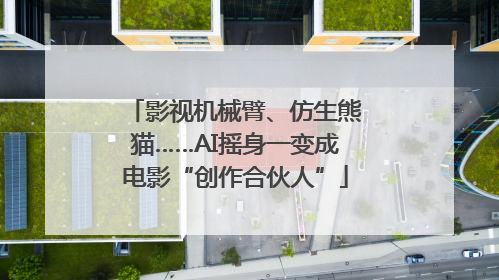 影视机械臂、仿生熊猫……AI摇身一变成电影“创作合伙人”