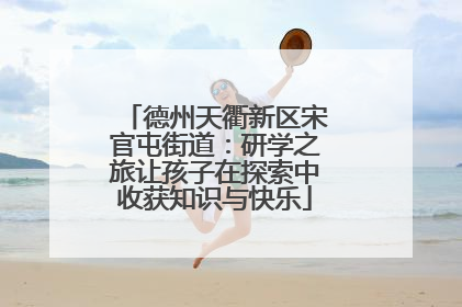 德州天衢新区宋官屯街道：研学之旅让孩子在探索中收获知识与快乐