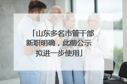 山东多名市管干部新职明确，此前公示拟进一步使用