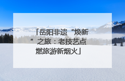 岳阳非遗“焕新”之旅：老技艺点燃旅游新烟火