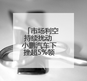 市场利空持续扰动 小鹏汽车下挫超5%领跌汽车股