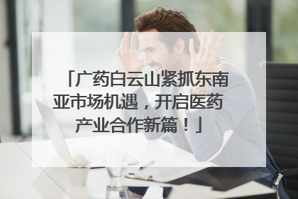 广药白云山紧抓东南亚市场机遇，开启医药产业合作新篇！