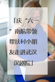 庆“六一”南航带领帮扶村小朋友走进武汉汉剧院