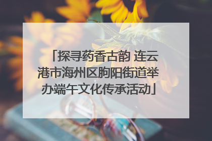 探寻药香古韵 连云港市海州区朐阳街道举办端午文化传承活动