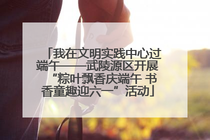 我在文明实践中心过端午——武陵源区开展“粽叶飘香庆端午 书香童趣迎六一”活动