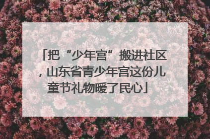 把“少年宫”搬进社区，山东省青少年宫这份儿童节礼物暖了民心