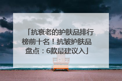 抗衰老的护肤品排行榜前十名！抗皱护肤品盘点：6款最建议入