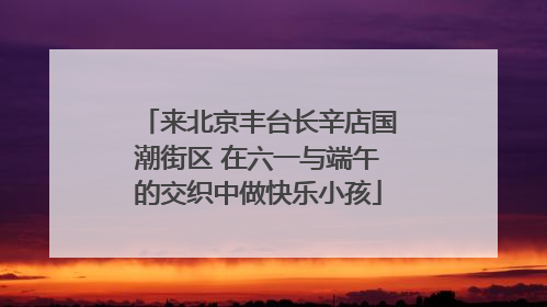 来北京丰台长辛店国潮街区 在六一与端午的交织中做快乐小孩