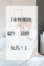 来怀柔过端午：这样玩儿！
