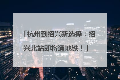 杭州到绍兴新选择：绍兴北站即将通地铁！