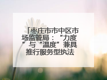 枣庄市市中区市场监管局：“力度”与“温度”兼具 推行服务型执法新范式