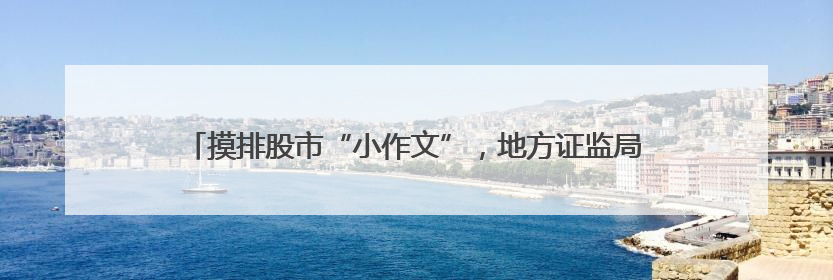 摸排股市“小作文”，地方证监局行动了，要求辖区公司上报线索