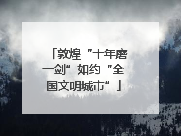 敦煌“十年磨一剑”如约“全国文明城市”