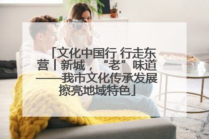 文化中国行 行走东营丨新城，“老”味道——我市文化传承发展擦亮地域特色