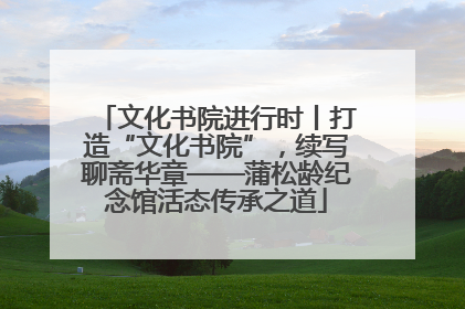 文化书院进行时丨打造“文化书院”，续写聊斋华章——蒲松龄纪念馆活态传承之道