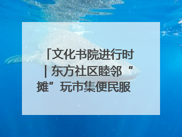 文化书院进行时｜东方社区睦邻“摊”玩市集便民服务日，书写邻里共生新篇章