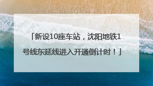 新设10座车站，沈阳地铁1号线东延线进入开通倒计时！