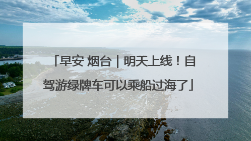 早安 烟台｜明天上线！自驾游绿牌车可以乘船过海了