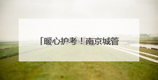 暖心护考！南京城管1.2万人次、198个岗点为高考护航