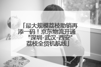 最大规模荔枝助销再添一码！京东物流开通“深圳-武汉-西安” 荔枝全货机航线