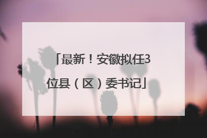 最新！安徽拟任3位县（区）委书记