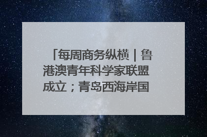 每周商务纵横｜鲁港澳青年科学家联盟成立；青岛西海岸国际能源自贸港启用