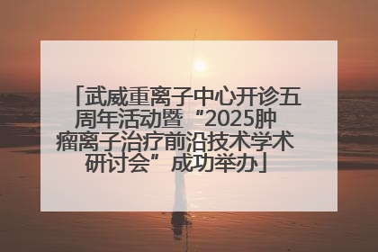 武威重离子中心开诊五周年活动暨“2025肿瘤离子治疗前沿技术学术研讨会”成功举办