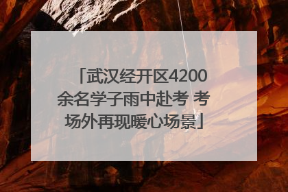 武汉经开区4200余名学子雨中赴考 考场外再现暖心场景