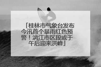 桂林市气象台发布今汛首个暴雨红色预警！漓江市区段或于午后迎来洪峰
