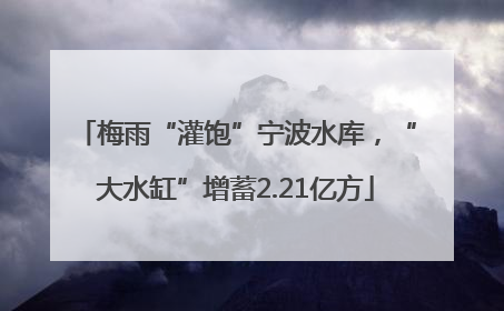 梅雨“灌饱”宁波水库，“大水缸”增蓄2.21亿方