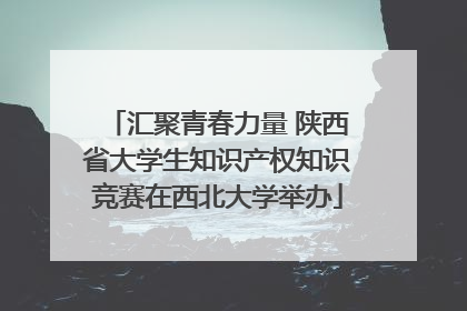 汇聚青春力量 陕西省大学生知识产权知识竞赛在西北大学举办