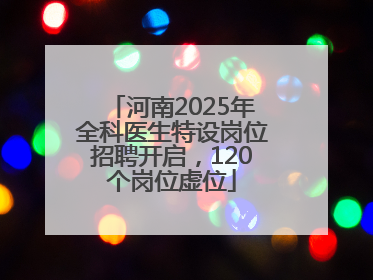 河南2025年全科医生特设岗位招聘开启，120个岗位虚位