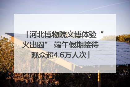 河北博物院文博体验“火出圈” 端午假期接待观众超4.6万人次