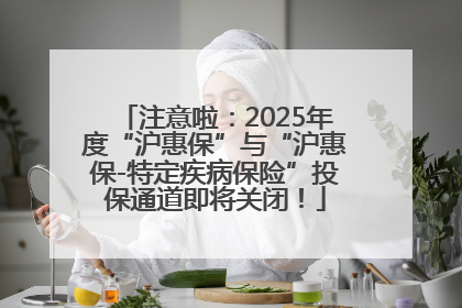 注意啦：2025年度“沪惠保”与“沪惠保-特定疾病保险”投保通道即将关闭！