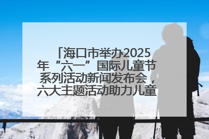 海口市举办2025年“六一”国际儿童节系列活动新闻发布会，六大主题活动助力儿童友好城市建设