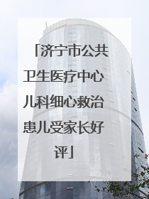 济宁市公共卫生医疗中心儿科细心救治患儿受家长好评