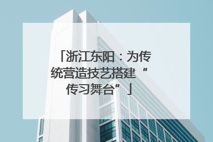 浙江东阳：为传统营造技艺搭建“传习舞台”