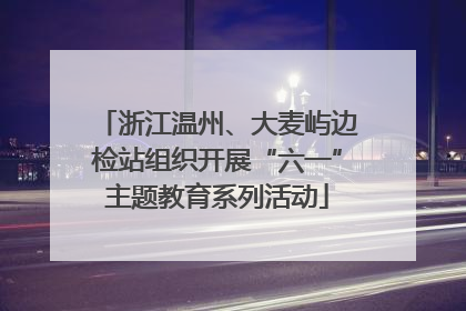 浙江温州、大麦屿边检站组织开展“六一”主题教育系列活动
