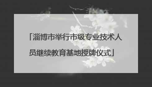 淄博市举行市级专业技术人员继续教育基地授牌仪式