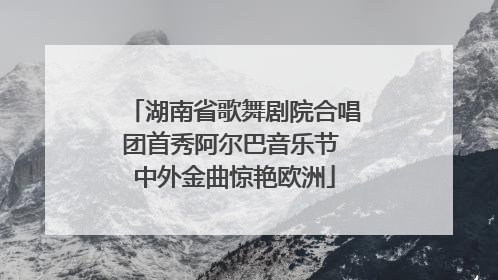 湖南省歌舞剧院合唱团首秀阿尔巴音乐节 中外金曲惊艳欧洲