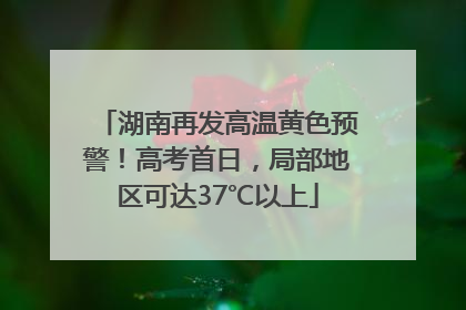 湖南再发高温黄色预警！高考首日，局部地区可达37℃以上